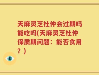 天麻灵芝杜仲会过期吗能吃吗(天麻灵芝杜仲保质期问题：能否食用？)