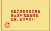 红色灵芝和黑色灵芝有什么区别(红色和黑色灵芝：有何不同？)
