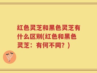 红色灵芝和黑色灵芝有什么区别(红色和黑色灵芝：有何不同？)