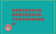 普洱茶和灵芝孢子粉(普洱茶与灵芝孢子粉：中华养生传统的完美结合)