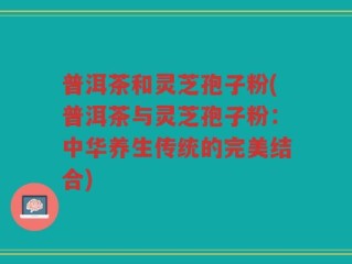 普洱茶和灵芝孢子粉(普洱茶与灵芝孢子粉：中华养生传统的完美结合)
