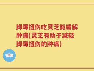 脚踝扭伤吃灵芝能缓解肿痛(灵芝有助于减轻脚踝扭伤的肿痛)