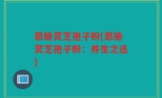 恩施灵芝孢子粉(恩施灵芝孢子粉：养生之选)