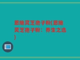 恩施灵芝孢子粉(恩施灵芝孢子粉：养生之选)