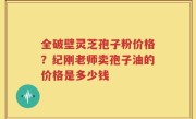 全破壁灵芝孢子粉价格？纪刚老师卖孢子油的价格是多少钱