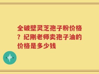 全破壁灵芝孢子粉价格？纪刚老师卖孢子油的价格是多少钱