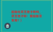 后能吃灵芝孢子粉吗_灵芝孢子粉：原后能否食用？)