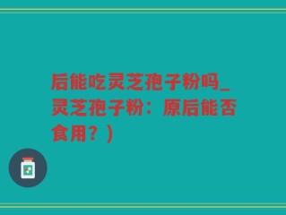 后能吃灵芝孢子粉吗_灵芝孢子粉：原后能否食用？)