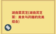 湖南菜灵芝(湖南灵芝菜：美食与药膳的完美结合)