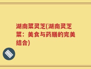湖南菜灵芝(湖南灵芝菜：美食与药膳的完美结合)