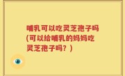 哺乳可以吃灵芝孢子吗(可以给哺乳的妈妈吃灵芝孢子吗？)