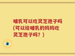 哺乳可以吃灵芝孢子吗(可以给哺乳的妈妈吃灵芝孢子吗？)