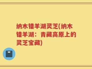 纳木错羊湖灵芝(纳木错羊湖：青藏高原上的灵芝宝藏)