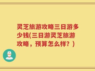 灵芝旅游攻略三日游多少钱(三日游灵芝旅游攻略，预算怎么样？)