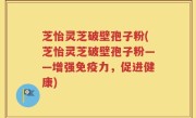 芝怡灵芝破壁孢子粉(芝怡灵芝破壁孢子粉——增强免疫力，促进健康)