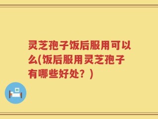 灵芝孢子饭后服用可以么(饭后服用灵芝孢子有哪些好处？)