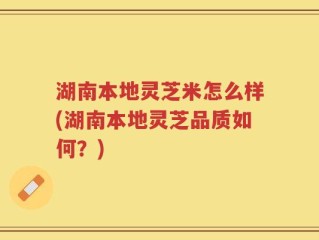 湖南本地灵芝米怎么样(湖南本地灵芝品质如何？)