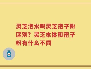 灵芝泡水喝灵芝孢子粉区别？灵芝本体和孢子粉有什么不同