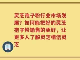 灵芝孢子粉行业市场发展？如何能把好的灵芝孢子粉销售的更好，让更多人了解灵芝相信灵芝