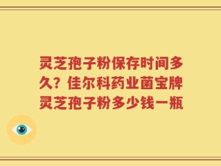 灵芝孢子粉保存时间多久？佳尔科药业菌宝牌灵芝孢子粉多少钱一瓶