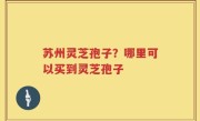 苏州灵芝孢子？哪里可以买到灵芝孢子