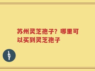 苏州灵芝孢子？哪里可以买到灵芝孢子