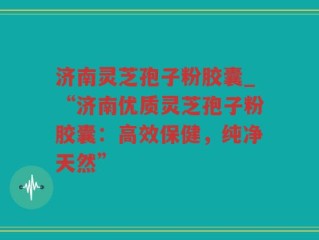 济南灵芝孢子粉胶囊_“济南优质灵芝孢子粉胶囊：高效保健，纯净天然”