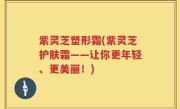 紫灵芝塑形霜(紫灵芝护肤霜——让你更年轻、更美丽！)
