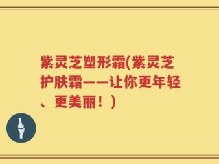 紫灵芝塑形霜(紫灵芝护肤霜——让你更年轻、更美丽！)