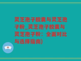 灵芝孢子胶囊与灵芝孢子粉_灵芝孢子胶囊与灵芝孢子粉：全面对比与选择指南)