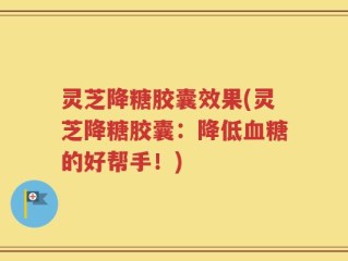 灵芝降糖胶囊效果(灵芝降糖胶囊：降低血糖的好帮手！)