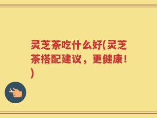 灵芝茶吃什么好(灵芝茶搭配建议，更健康！)