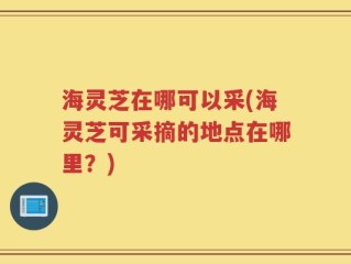 海灵芝在哪可以采(海灵芝可采摘的地点在哪里？)