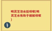 喝灵芝泡水后咳嗽(喝灵芝水有助于缓解咳嗽)