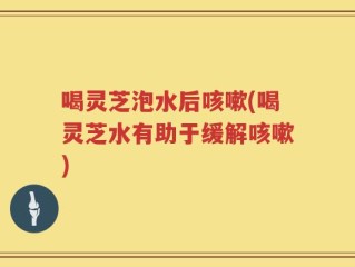 喝灵芝泡水后咳嗽(喝灵芝水有助于缓解咳嗽)