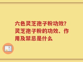 六色灵芝孢子粉功效？灵芝孢子粉的功效、作用及禁忌是什么