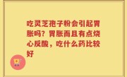 吃灵芝孢子粉会引起胃胀吗？胃胀而且有点烧心反酸，吃什么药比较好