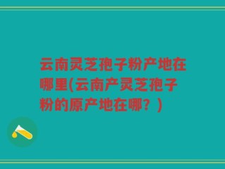 云南灵芝孢子粉产地在哪里(云南产灵芝孢子粉的原产地在哪？)