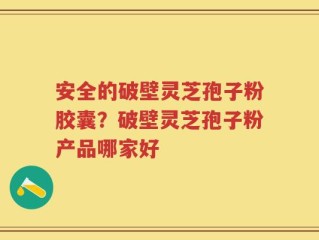 安全的破壁灵芝孢子粉胶囊？破壁灵芝孢子粉产品哪家好