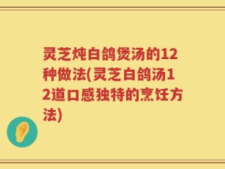 灵芝炖白鸽煲汤的12种做法(灵芝白鸽汤12道口感独特的烹饪方法)