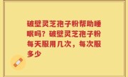破壁灵芝孢子粉帮助睡眠吗？破壁灵芝孢子粉每天服用几次，每次服多少