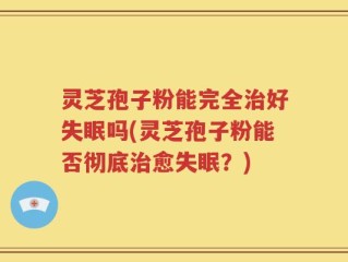 灵芝孢子粉能完全治好失眠吗(灵芝孢子粉能否彻底治愈失眠？)