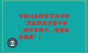 中和鸿业牌灵芝孢子粉_“鸿业牌灵芝孢子粉：提升免疫力，增强身体健康”)