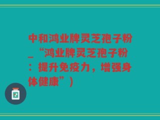 中和鸿业牌灵芝孢子粉_“鸿业牌灵芝孢子粉：提升免疫力，增强身体健康”)