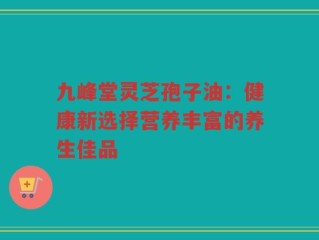 九峰堂灵芝孢子油：健康新选择营养丰富的养生佳品
