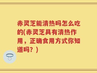 赤灵芝能清热吗怎么吃的(赤灵芝具有清热作用，正确食用方式你知道吗？)