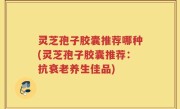 灵芝孢子胶囊推荐哪种(灵芝孢子胶囊推荐：抗衰老养生佳品)