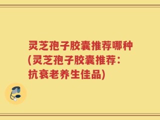 灵芝孢子胶囊推荐哪种(灵芝孢子胶囊推荐：抗衰老养生佳品)
