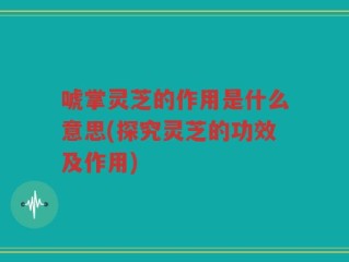 唬掌灵芝的作用是什么意思(探究灵芝的功效及作用)