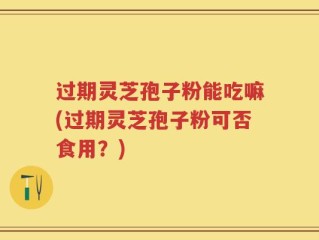 过期灵芝孢子粉能吃嘛(过期灵芝孢子粉可否食用？)